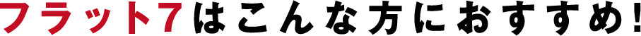 フラット7はこんな方におすすめ!