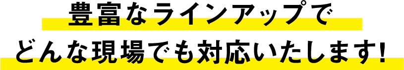 豊富なラインアップで
どんな現場でも対応いたします!